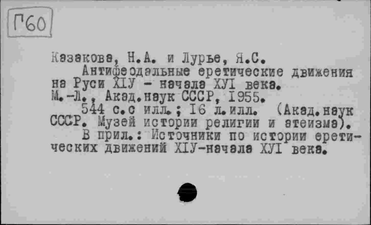 ﻿П60
Казакова, Н.А. и Лурье, Я.С.
Антифеодальные еретические движения на Руси ХІУ - начала ХУІ века. ІА.-Л., Акад.наук СССР, 1955.
544 с. с илл.; 16 л.илл. (Акад, наук СССР. Музей истории религии и атеизма).
В прил.: Источники по истории еретических движений ХІУ-начала ХУІ века.